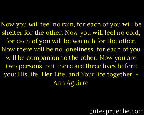Now you will feel no rain, for each of you will be shelter for the other. Now you will feel no cold, for each of you will be warmth for the other. Now there will be no loneliness, for each of you will be companion to the other. Now you are two persons, but there are three lives before you: His life, Her Life, and Your life together. - Ann Aguirre