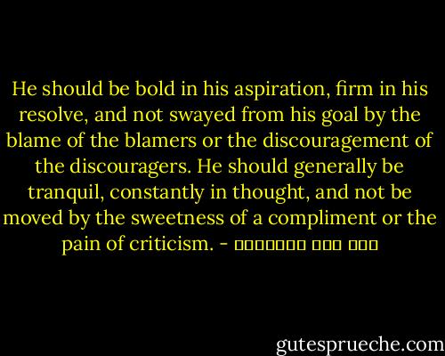 He should be bold in his aspiration, firm in his resolve, and not swayed from his goal by the blame of the blamers or the discouragement of the discouragers. He should generally be tranquil, constantly in thought, and not be moved by the sweetness of a compliment or the pain of criticism. - ابن قيم الجوزية
