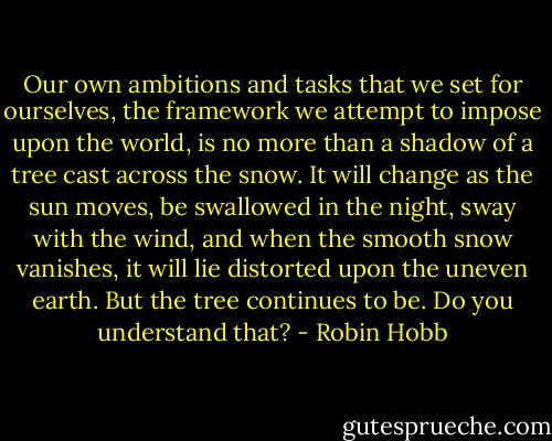 Our own ambitions and tasks that we set for ourselves, the framework we attempt to impose upon the world, is no more than a shadow of a tree cast across the snow. It will change as the sun moves, be swallowed in the night, sway with the wind, and when the smooth snow vanishes, it will lie distorted upon the uneven earth. But the tree continues to be. Do you understand that? - Robin Hobb