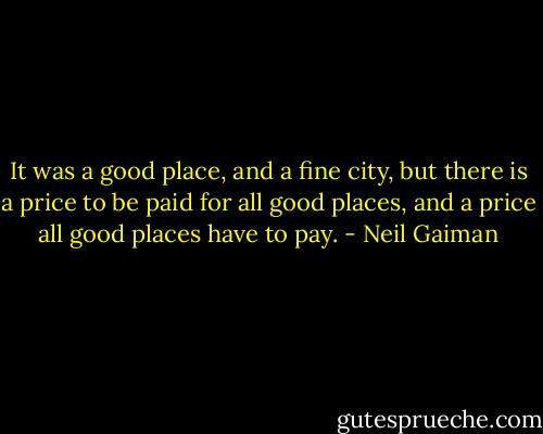 It was a good place, and a fine city, but there is a price to be paid for all good places, and a price all good places have to pay. - Neil Gaiman