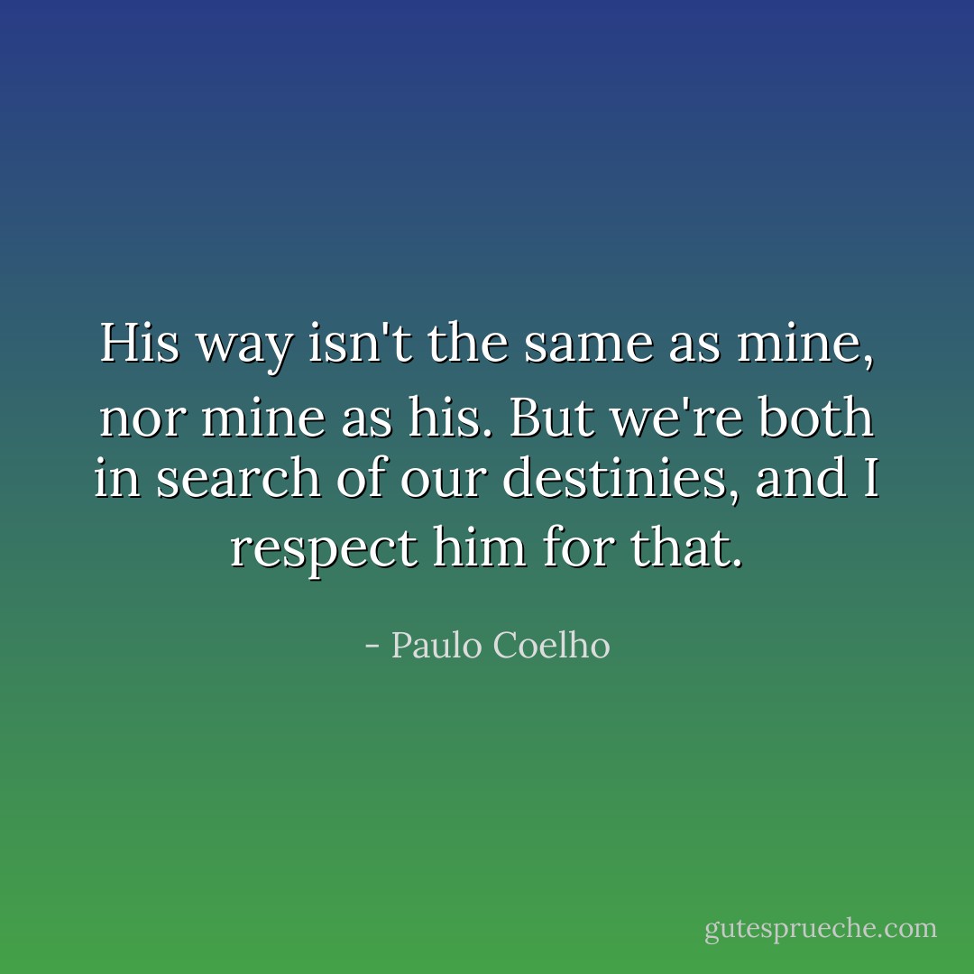 His way isn't the same as mine, nor mine as his. But we're both in search of our destinies, and I respect him for that. - Paulo Coelho