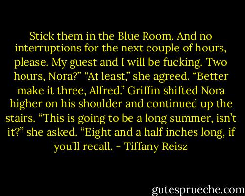 Stick them in the Blue Room. And no interruptions for the next couple of hours, please. My guest and I will be fucking. Two hours, Nora?”<br />“At least,” she agreed.<br />“Better make it three, Alfred.” Griffin shifted Nora higher on his shoulder and continued up the stairs.<br />“This is going to be a long summer, isn’t it?” she asked.<br />“Eight and a half inches long, if you’ll recall. - Tiffany Reisz