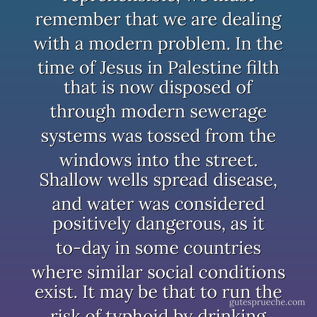 A different day. – Even if the experiment of Biblical times supported the argument that it is the abuse of light wines and beer, not their use, which is reprehensible, we must remember that we are dealing with a modern problem. In the time of Jesus in Palestine filth that is now disposed of through modern sewerage systems was tossed from the windows into the street. Shallow wells spread disease, and water was considered positively dangerous, as it to-day in some countries where similar social conditions exist. It may be that to run the risk of typhoid by drinking water contaminated by filth; but to-day in America pure water may be had in abundance.(1926) - Deets Pickett