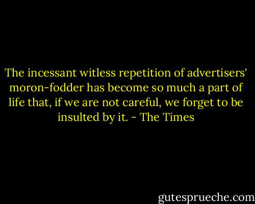 The incessant witless repetition of advertisers' moron-fodder has become so much a part of life that, if we are not careful, we forget to be insulted by it. - The Times
