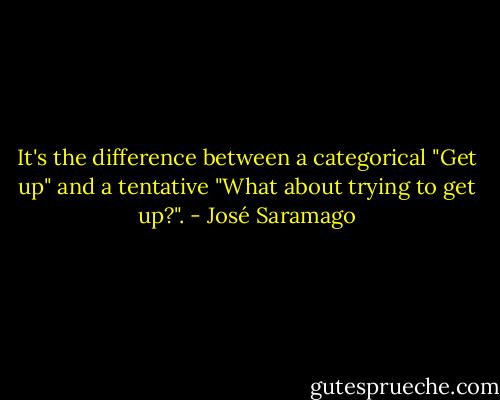 It's the difference between a categorical "Get up" and a tentative "What about trying to get up?". - José Saramago