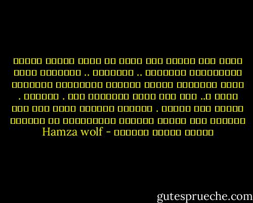 اغضب ولا تُسمع احد فإنك إن تركت الأرض عارية يُـضاجعها المقامر .. والمخنث .. والعميل سترى زمان العُـهر يغتصب الصغار ويـُـفسد الأجيال جيلا ً.. بعد جيل وترى النهاية أمة . مغلوبة . مابين ليل البطش . والقهر الطويل ابصق على وجه الرجال فقد تراخى عزمُهم واستبدلوا عز الشعوب بوصمة العجز الذليل - Hamza wolf