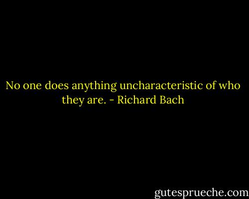 No one does anything uncharacteristic of who they are. - Richard Bach