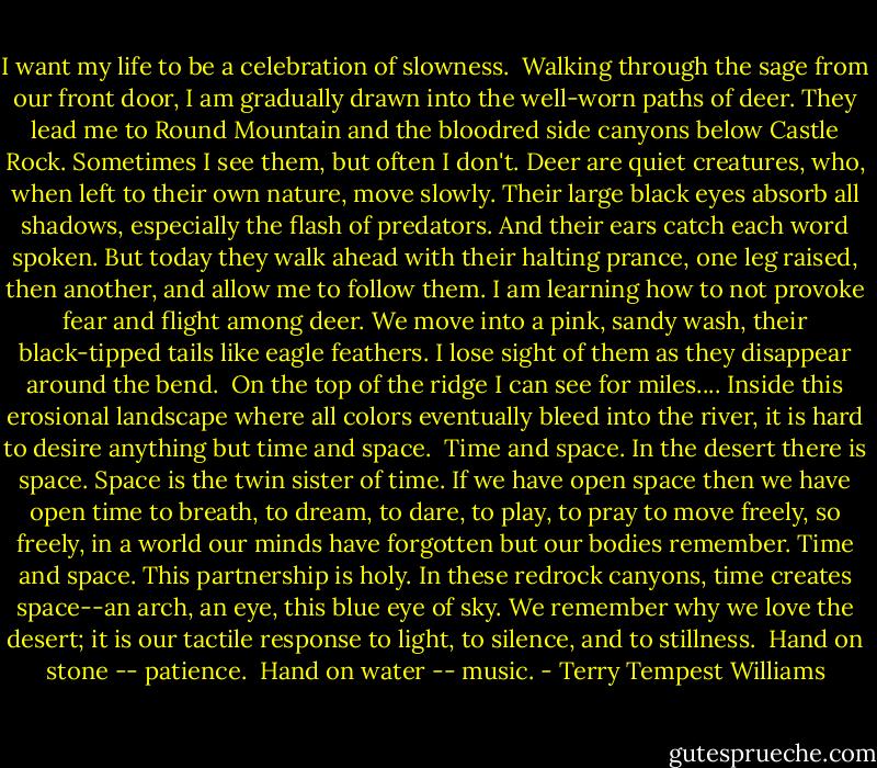 I want my life to be a celebration of slowness.<br /><br />Walking through the sage from our front door, I am gradually drawn into the well-worn paths of deer. They lead me to Round Mountain and the bloodred side canyons below Castle Rock. Sometimes I see them, but often I don't. Deer are quiet creatures, who, when left to their own nature, move slowly. Their large black eyes absorb all shadows, especially the flash of predators. And their ears catch each word spoken. But today they walk ahead with their halting prance, one leg raised, then another, and allow me to follow them. I am learning how to not provoke fear and flight among deer. We move into a pink, sandy wash, their black-tipped tails like eagle feathers. I lose sight of them as they disappear around the bend.<br /><br />On the top of the ridge I can see for miles.... Inside this erosional landscape where all colors eventually bleed into the river, it is hard to desire anything but time and space.<br /><br />Time and space. In the desert there is space. Space is the twin sister of time. If we have open space then we have open time to breath, to dream, to dare, to play, to pray to move freely, so freely, in a world our minds have forgotten but our bodies remember. Time and space. This partnership is holy. In these redrock canyons, time creates space--an arch, an eye, this blue eye of sky. We remember why we love the desert; it is our tactile response to light, to silence, and to stillness.<br /><br />Hand on stone -- patience.<br /><br />Hand on water -- music. - Terry Tempest Williams