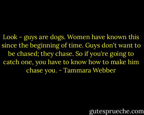 Look - guys are dogs. Women have known this since the beginning of time. Guys don't want to be chased; they chase. So if you're going to catch one, you have to know how to make him chase you. - Tammara Webber