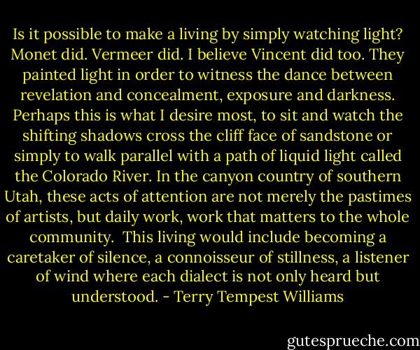 Is it possible to make a living by simply watching light? Monet did. Vermeer did. I believe Vincent did too. They painted light in order to witness the dance between revelation and concealment, exposure and darkness. Perhaps this is what I desire most, to sit and watch the shifting shadows cross the cliff face of sandstone or simply to walk parallel with a path of liquid light called the Colorado River. In the canyon country of southern Utah, these acts of attention are not merely the pastimes of artists, but daily work, work that matters to the whole community.<br /><br />This living would include becoming a caretaker of silence, a connoisseur of stillness, a listener of wind where each dialect is not only heard but understood. - Terry Tempest Williams