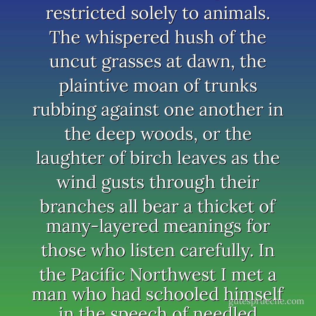 To our indigenous ancestors, and to the many aboriginal peoples who still hold fast to their oral traditions, language is less a human possession than it is a property of the animate earth itself, an expressive, telluric power in which we, along with the coyotes and the crickets, all participate. Each creature enacts this expressive magic in its own manner, the honeybee with its waggle dance no less than a bellicose, harrumphing sea lion.<br /><br />Nor is this power restricted solely to animals. The whispered hush of the uncut grasses at dawn, the plaintive moan of trunks rubbing against one another in the deep woods, or the laughter of birch leaves as the wind gusts through their branches all bear a thicket of many-layered meanings for those who listen carefully. In the Pacific Northwest I met a man who had schooled himself in the speech of needled evergreens; on a breezy day you could drive him, blindfolded, to any patch of coastal forest and place him, still blind, beneath a particular tree -- after a few moments he would tell you, by listening, just what species of pine or spruce or fir stood above him (whether he stood beneath a Douglas fir or a grand fir, a Sitka spruce or a western red cedar). His ears were attuned, he said, to the different<em> dialects</em> of the trees. - David Abram