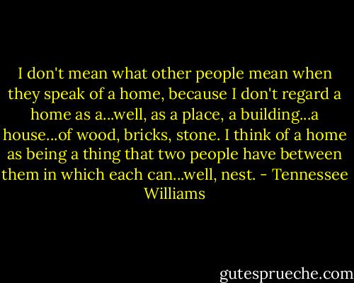 I don't mean what other people mean when they speak of a home, because I don't regard a home as a...well, as a place, a building...a house...of wood, bricks, stone. I think of a home as being a thing that two people have between them in which each can...well, nest. - Tennessee Williams
