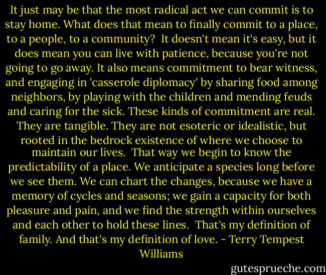 It just may be that the most radical act we can commit is to stay home. What does that mean to finally commit to a place, to a people, to a community?<br /><br />It doesn't mean it's easy, but it does mean you can live with patience, because you're not going to go away. It also means commitment to bear witness, and engaging in 'casserole diplomacy' by sharing food among neighbors, by playing with the children and mending feuds and caring for the sick. These kinds of commitment are real. They are tangible. They are not esoteric or idealistic, but rooted in the bedrock existence of where we choose to maintain our lives.<br /><br />That way we begin to know the predictability of a place. We anticipate a species long before we see them. We can chart the changes, because we have a memory of cycles and seasons; we gain a capacity for both pleasure and pain, and we find the strength within ourselves and each other to hold these lines.<br /><br />That's my definition of family. And that's my definition of love. - Terry Tempest Williams