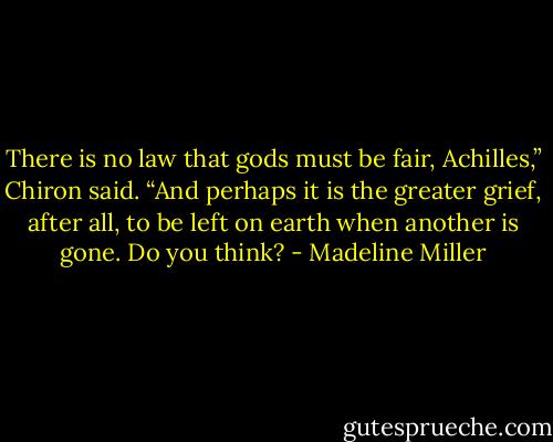 There is no law that gods must be fair, Achilles,” Chiron said. “And perhaps it is the greater grief, after all, to be left on earth when another is gone. Do you think? - Madeline Miller