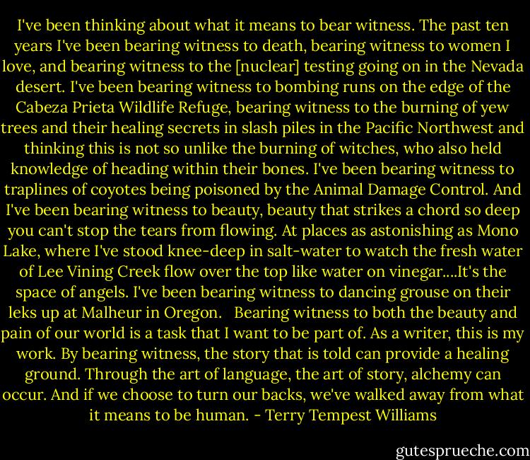 I've been thinking about what it means to bear witness. The past ten years I've been bearing witness to death, bearing witness to women I love, and bearing witness to the [nuclear] testing going on in the Nevada desert. I've been bearing witness to bombing runs on the edge of the Cabeza Prieta Wildlife Refuge, bearing witness to the burning of yew trees and their healing secrets in slash piles in the Pacific Northwest and thinking this is not so unlike the burning of witches, who also held knowledge of heading within their bones. I've been bearing witness to traplines of coyotes being poisoned by the Animal Damage Control. And I've been bearing witness to beauty, beauty that strikes a chord so deep you can't stop the tears from flowing. At places as astonishing as Mono Lake, where I've stood knee-deep in salt-water to watch the fresh water of Lee Vining Creek flow over the top like water on vinegar....It's the space of angels. I've been bearing witness to dancing grouse on their leks up at Malheur in Oregon. <br /><br />Bearing witness to both the beauty and pain of our world is a task that I want to be part of. As a writer, this is my work. By bearing witness, the story that is told can provide a healing ground. Through the art of language, the art of story, alchemy can occur. And if we choose to turn our backs, we've walked away from what it means to be human. - Terry Tempest Williams