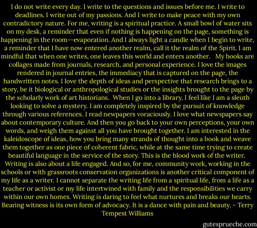 I do not write every day. I write to the questions and issues before me. I write to deadlines. I write out of my passions. And I write to make peace with my own contradictory nature. For me, writing is a spiritual practice. A small bowl of water sits on my desk, a reminder that even if nothing is happening on the page, something is happening in the room--evaporation. And I always light a candle when I begin to write, a reminder that I have now entered another realm, call it the realm of the Spirit. I am mindful that when one writes, one leaves this world and enters another. <br /><br />My books are collages made from journals, research, and personal experience. I love the images rendered in journal entries, the immediacy that is captured on the page, the handwritten notes. I love the depth of ideas and perspective that research brings to a story, be it biological or anthropological studies or the insights brought to the page by the scholarly work of art historians.<br /><br />When I go into a library, I feel like I am a sleuth looking to solve a mystery. I am completely inspired by the pursuit of knowledge through various references. I read newpapers voraciously. I love what newspapers say about contemporary culture. And then you go back to your own perceptions, your own words, and weigh them against all you have brought together. I am interested in the kaleidoscope of ideas, how you bring many strands of thought into a book and weave them together as one piece of coherent fabric, while at the same time trying to create beautiful language in the service of the story. This is the blood work of the writer.<br /><br />Writing is also about a life engaged. And so, for me, community work, working in the schools or with grassroots conservation organizations is another critical component of my life as a writer. I cannot separate the writing life from a spiritual life, from a life as a teacher or activist or my life intertwined with family and the responsibilities we carry within our own homes. Writing is daring to feel what nurtures and breaks our hearts. Bearing witness is its own form of advocacy. It is a dance with pain and beauty. - Terry Tempest Williams
