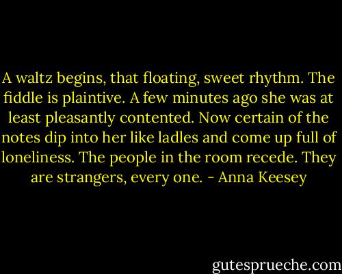 A waltz begins, that floating, sweet rhythm. The fiddle is plaintive. A few minutes ago she was at least pleasantly contented. Now certain of the notes dip into her like ladles and come up full of loneliness. The people in the room recede. They are strangers, every one. - Anna Keesey
