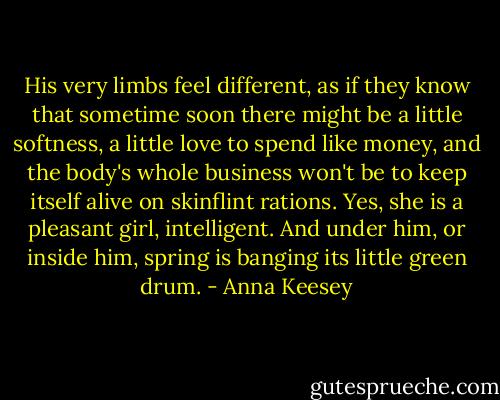 His very limbs feel different, as if they know that sometime soon there might be a little softness, a little love to spend like money, and the body's whole business won't be to keep itself alive on skinflint rations. Yes, she is a pleasant girl, intelligent. And under him, or inside him, spring is banging its little green drum. - Anna Keesey
