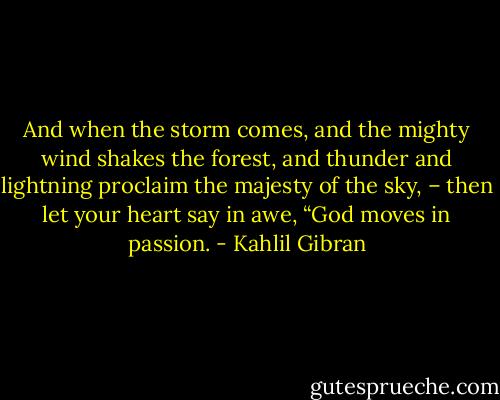 And when the storm comes, and the mighty wind shakes the forest, and thunder and lightning proclaim the majesty of the sky, – then let your heart say in awe, “God moves in passion. - Kahlil Gibran