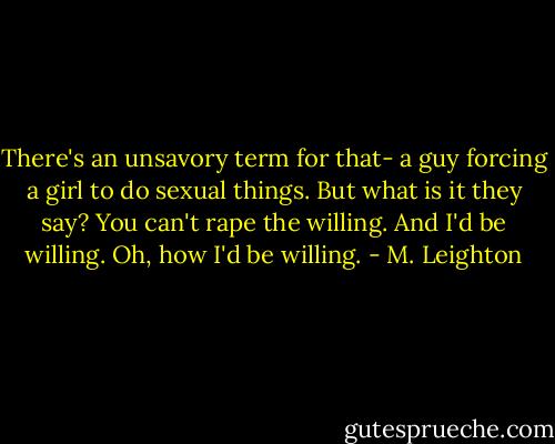 There's an unsavory term for that- a guy forcing a girl to do sexual things. But what is it they say? You can't rape the willing. And I'd be willing. Oh, how I'd be willing. - M. Leighton