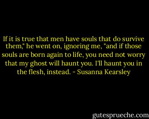 If it is true that men have souls that do survive them," he went on, ignoring me, "and if those souls are born again to life, you need not worry that my ghost will haunt you. I'll haunt you in the flesh, instead. - Susanna Kearsley