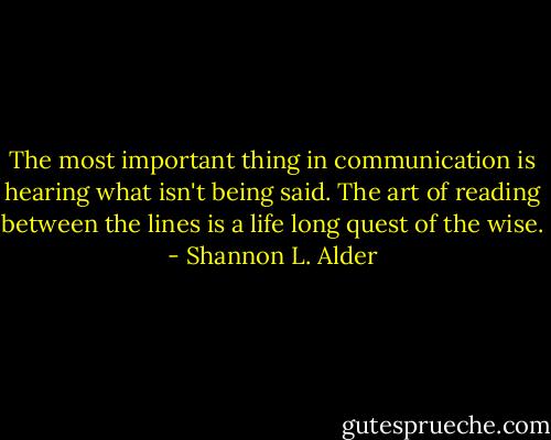The most important thing in communication is hearing what isn't being said. The art of reading between the lines is a life long quest of the wise. - Shannon L. Alder