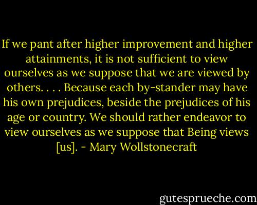 If we pant after higher improvement and higher attainments, it is not sufficient to view ourselves as we suppose that we are viewed by others. . . . Because each by-stander may have his own prejudices, beside the prejudices of his age or country. We should rather endeavor to view ourselves as we suppose that Being views [us]. - Mary Wollstonecraft