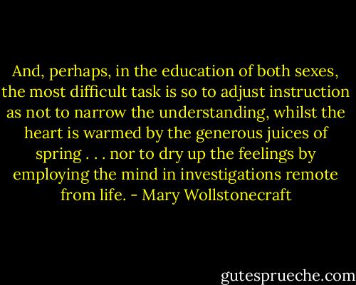 And, perhaps, in the education of both sexes, the most difficult task is so to adjust instruction as not to narrow the understanding, whilst the heart is warmed by the generous juices of spring . . . nor to dry up the feelings by employing the mind in investigations remote from life. - Mary Wollstonecraft
