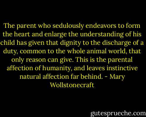 The parent who sedulously endeavors to form the heart and enlarge the understanding of his child has given that dignity to the discharge of a duty, common to the whole animal world, that only reason can give. This is the parental affection of humanity, and leaves instinctive natural affection far behind. - Mary Wollstonecraft