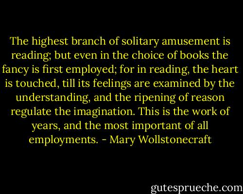 The highest branch of solitary amusement is reading; but even in the choice of books the fancy is first employed; for in reading, the heart is touched, till its feelings are examined by the understanding, and the ripening of reason regulate the imagination. This is the work of years, and the most important of all employments. - Mary Wollstonecraft