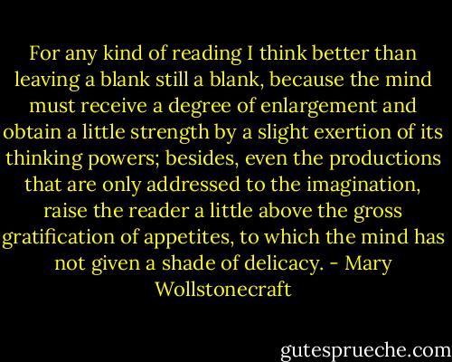 For any kind of reading I think better than leaving a blank still a blank, because the mind must receive a degree of enlargement and obtain a little strength by a slight exertion of its thinking powers; besides, even the productions that are only addressed to the imagination, raise the reader a little above the gross gratification of appetites, to which the mind has not given a shade of delicacy. - Mary Wollstonecraft