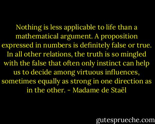 Nothing is less applicable to life than a mathematical argument. A proposition expressed in numbers is definitely false or true. In all other relations, the truth is so mingled with the false that often only instinct can help us to decide among virtuous influences, sometimes equally as strong in one direction as in the other. - Madame de Staël