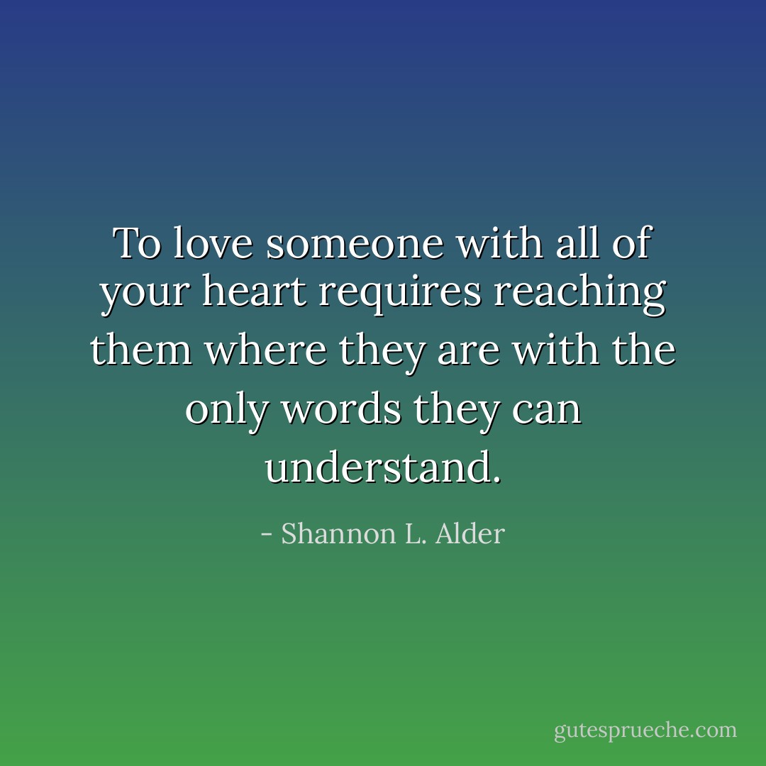 To love someone with all of your heart requires reaching them where they are with the only words they can understand. - Shannon L. Alder