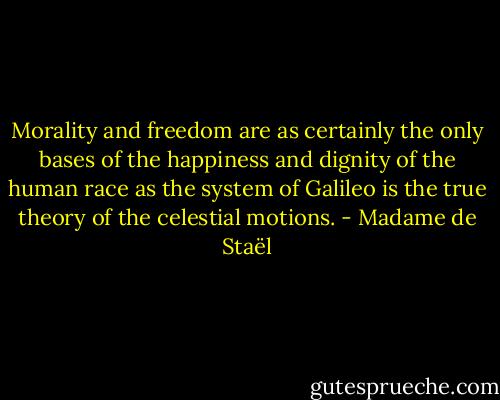 Morality and freedom are as certainly the only bases of the happiness and dignity of the human race as the system of Galileo is the true theory of the celestial motions. - Madame de Staël