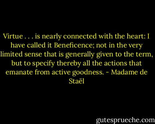 Virtue . . . is nearly connected with the heart: I have called it Beneficence; not in the very limited sense that is generally given to the term, but to specify thereby all the actions that emanate from active goodness. - Madame de Staël