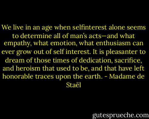 We live in an age when selfinterest alone seems to determine all of man’s acts—and what empathy, what emotion, what enthusiasm can ever grow out of self interest. It is pleasanter to dream of those times of dedication, sacrifice, and heroism that used to be, and that have left honorable traces upon the earth. - Madame de Staël