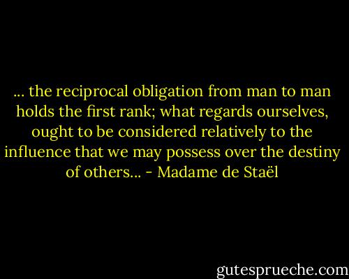 ... the reciprocal obligation from man to man holds the first rank; what regards ourselves, ought to be considered relatively to the influence that we may possess over the destiny of others... - Madame de Staël