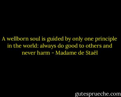 A wellborn soul is guided by only one principle in the world: always do good to others and never harm - Madame de Staël