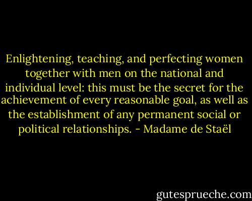 Enlightening, teaching, and perfecting women together with men on the national and individual level: this must be the secret for the achievement of every reasonable goal, as well as the establishment of any permanent social or political relationships. - Madame de Staël