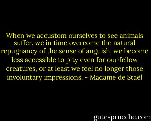 When we accustom ourselves to see animals suffer, we in time overcome the natural repugnancy of the sense of anguish, we become less accessible to pity even for our·fellow creatures, or at least we feel no longer those involuntary impressions. - Madame de Staël