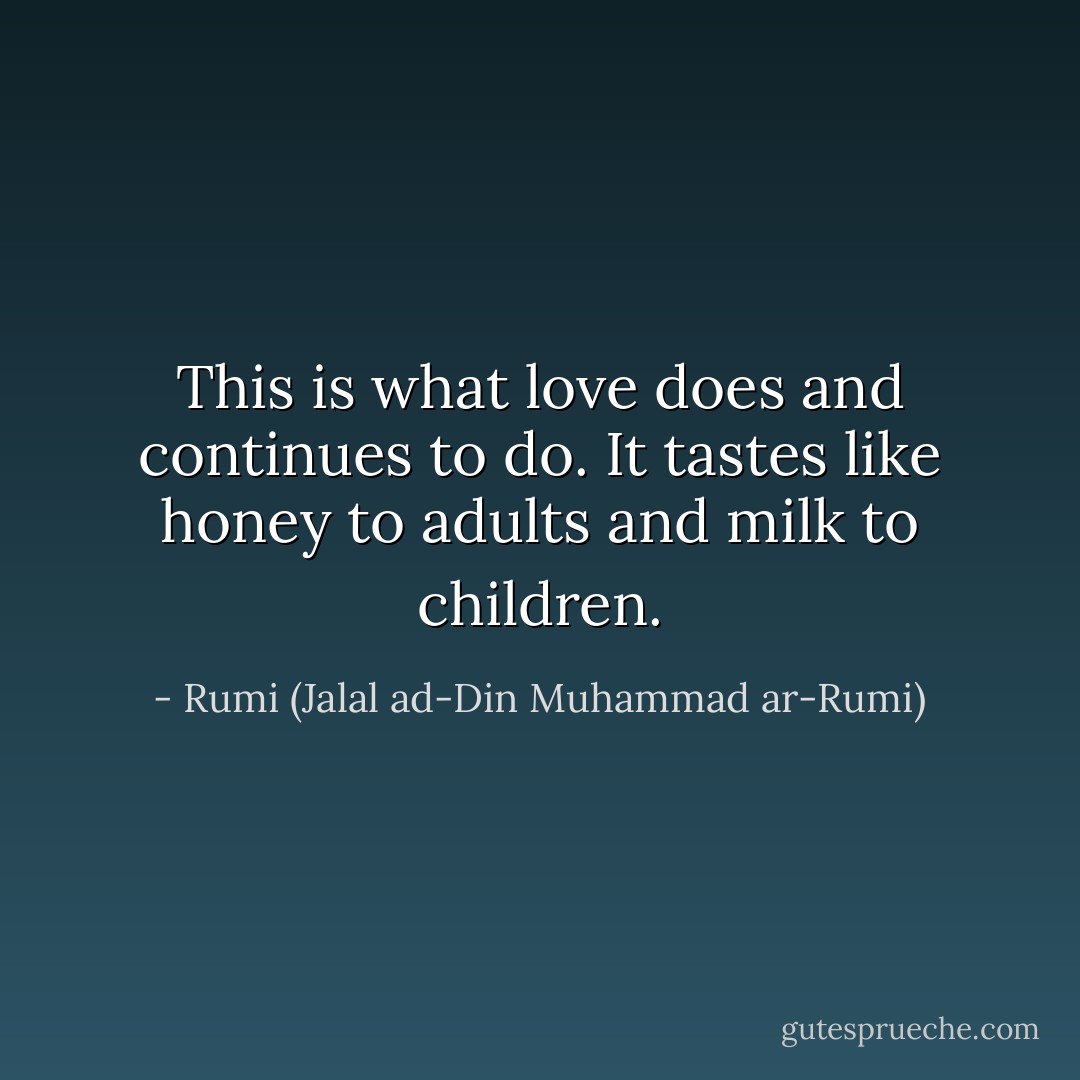 This is what love does and continues to do. It tastes like honey to adults and milk to children. - Rumi (Jalal ad-Din Muhammad ar-Rumi)