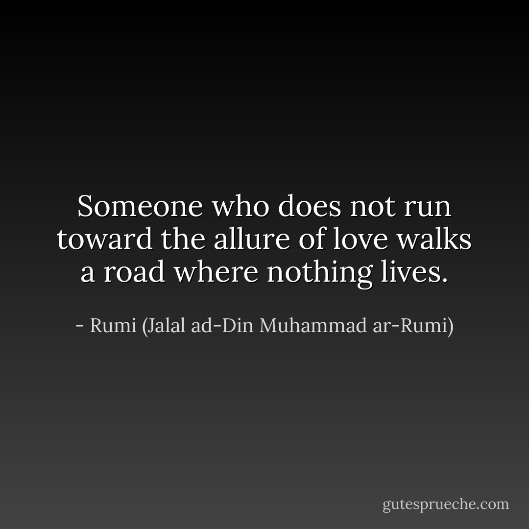 Someone who does not run toward the allure of love walks a road where nothing lives. - Rumi (Jalal ad-Din Muhammad ar-Rumi)