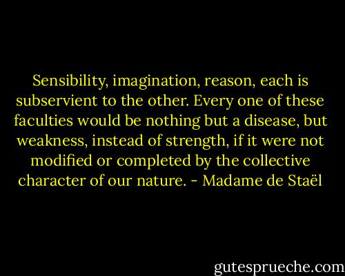 Sensibility, imagination, reason, each is subservient to the other. Every one of these faculties would be nothing but a disease, but weakness, instead of strength, if it were not modified or completed by the collective character of our nature. - Madame de Staël