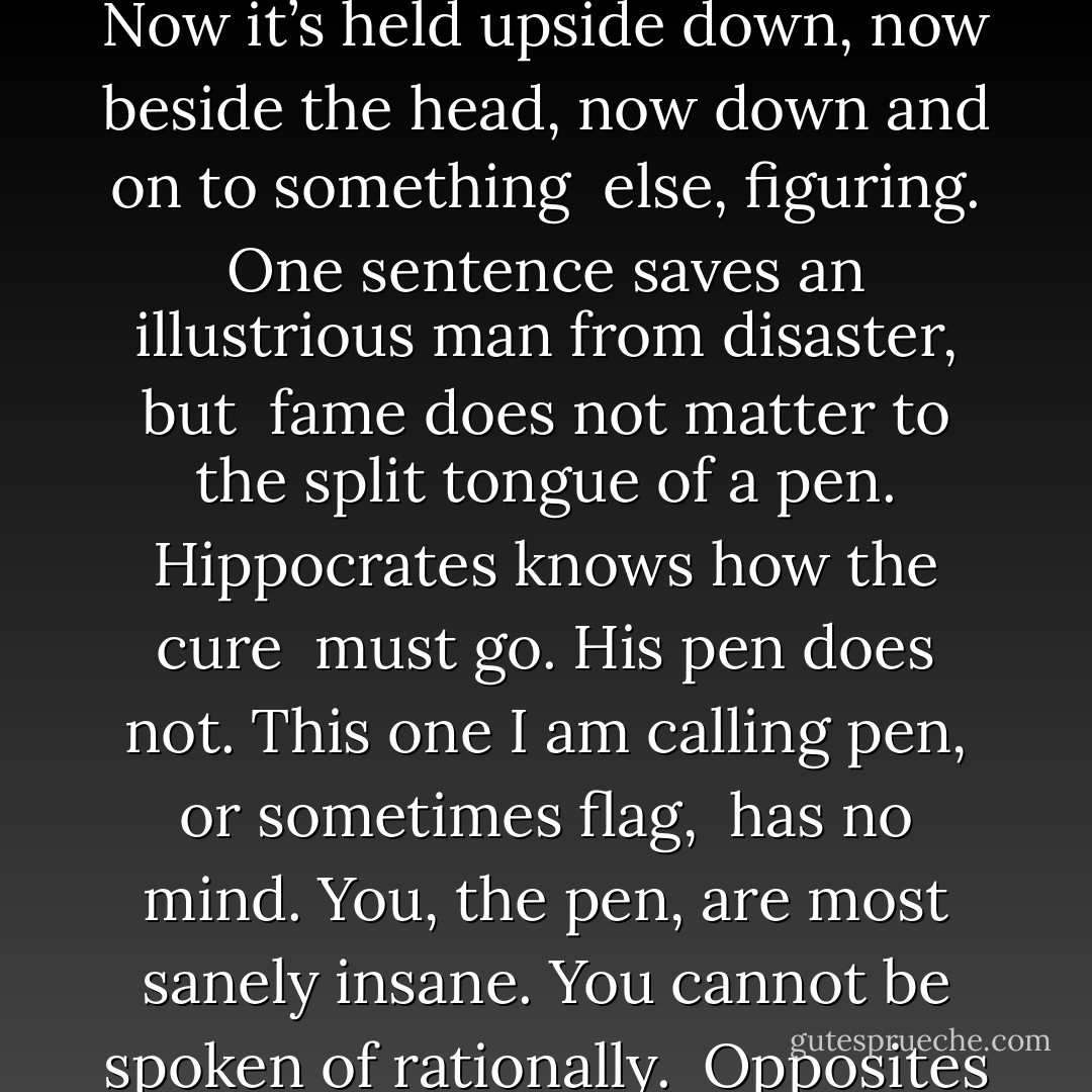 WONDER WITHOUT WILLPOWER <br /><br />Love’s way becomes a pen sometimes writing g-sounds like gold or r-sounds<br /><br />like tomorrow in different calligraphy<br />styles sliding by, darkening the paper<br /><br />Now it’s held upside down, now beside<br />the head, now down and on to something<br /><br />else, figuring. One sentence saves<br />an illustrious man from disaster, but<br /><br />fame does not matter to the split tongue<br />of a pen. Hippocrates knows how the cure<br /><br />must go. His pen does not. This one<br />I am calling pen, or sometimes flag,<br /><br />has no mind. You, the pen, are most sanely<br />insane. You cannot be spoken of rationally.<br /><br />Opposites are drawn into your presence but<br />not to be resolved. You are not whole<br /><br />or ever complete. You are the wonder<br />without willpower going where you want. - Rumi (Jalal ad-Din Muhammad ar-Rumi)
