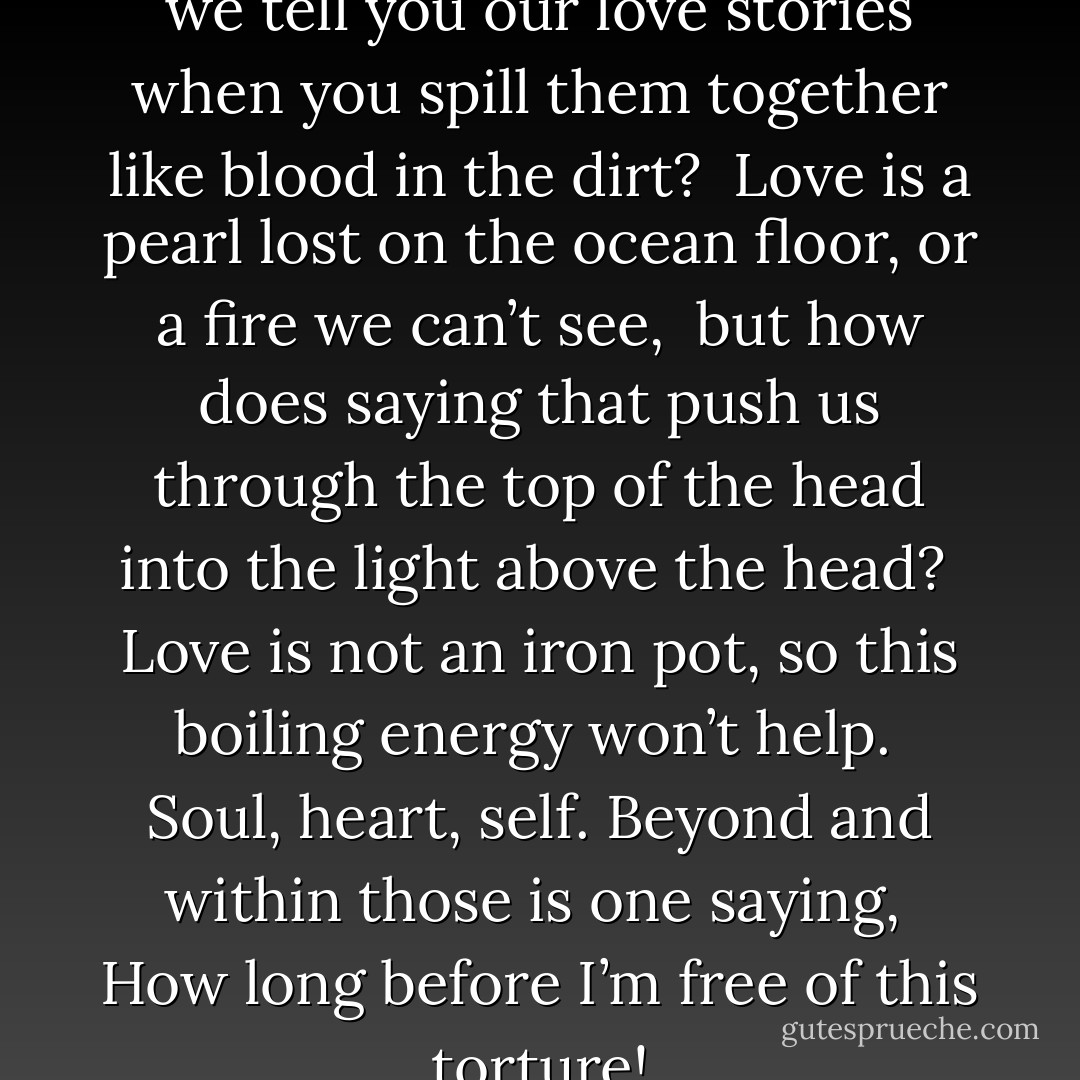 THIS TORTURE<br /><br />Why should we tell you our love stories<br />when you spill them together like blood in the dirt?<br /><br />Love is a pearl lost on the ocean floor,<br />or a fire we can’t see,<br /><br />but how does saying that<br />push us through the top of the head into<br />the light above the head?<br /><br />Love is not<br />an iron pot, so this boiling energy<br />won’t help.<br /><br />Soul, heart, self.<br />Beyond and within those<br />is one saying,<br /><br />How long before I’m free of this torture! - Rumi (Jalal ad-Din Muhammad ar-Rumi)