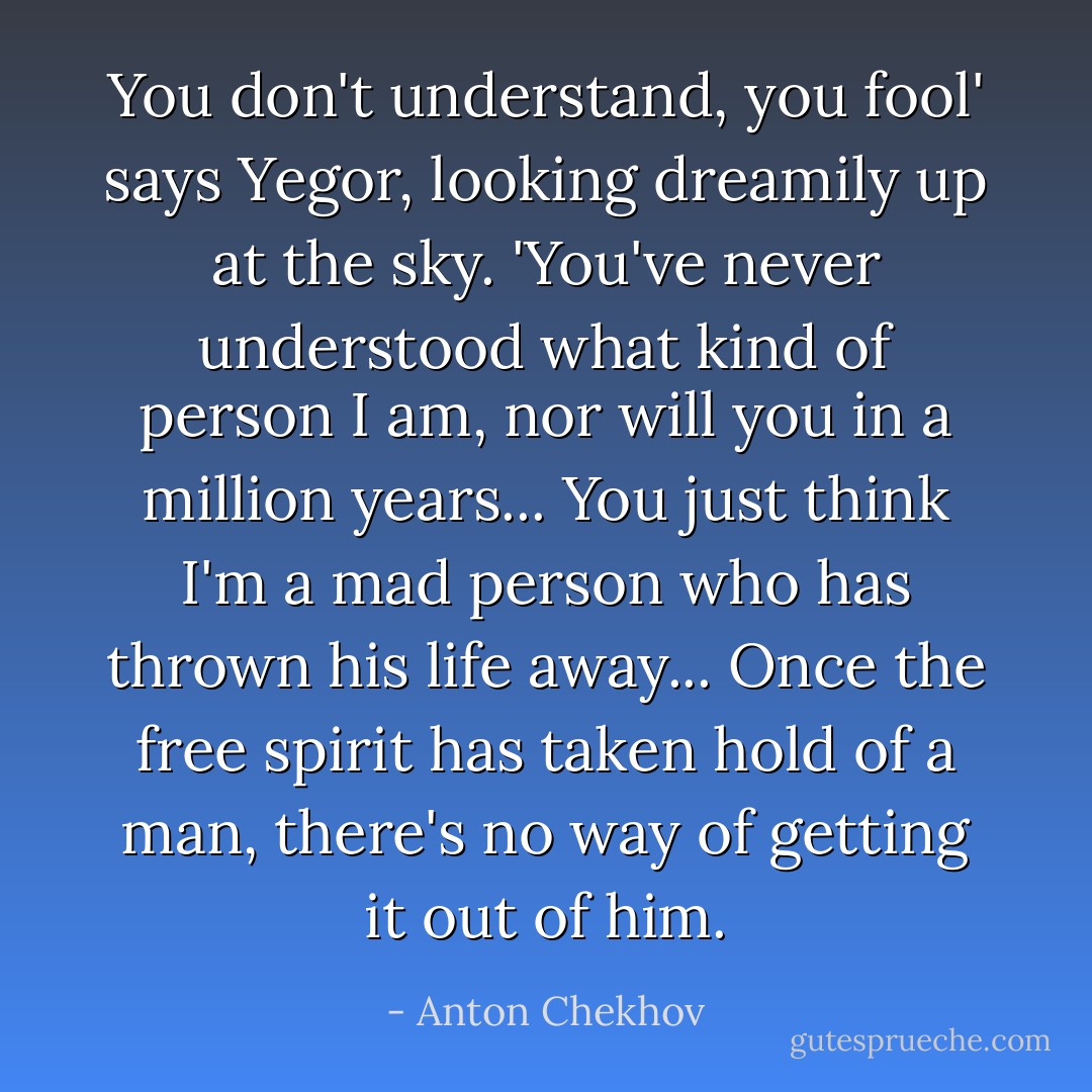 You don't understand, you fool' says Yegor, looking dreamily up at the sky. 'You've never understood what kind of person I am, nor will you in a million years... You just think I'm a mad person who has thrown his life away... Once the free spirit has taken hold of a man, there's no way of getting it out of him. - Anton Chekhov