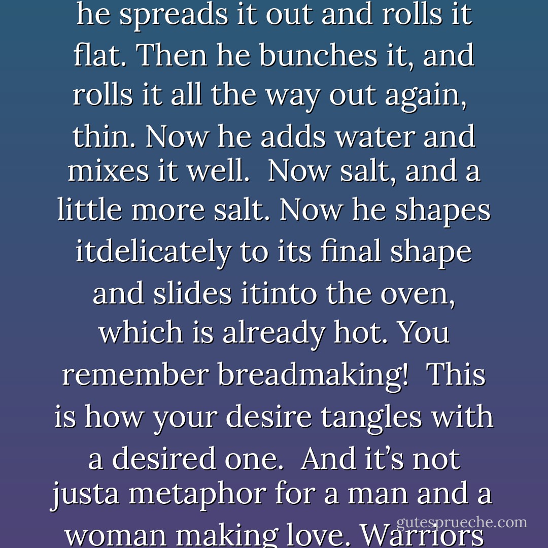 They fell to, on the ground. You’ve seen a baker<br />rolling dough. He kneads it gently at first,<br />then more roughly. He pounds it on the board.<br />It softly groans under his palms.<br /><br />Now he spreads<br />it out and rolls it flat. Then he bunches it,<br />and rolls it all the way out again,<br /><br />thin.<br />Now he adds water and mixes it well.<br /><br />Now salt,<br />and a little more salt. Now he shapes itdelicately to its final shape and slides itinto the oven, which is already hot.<br />You remember breadmaking!<br /><br />This is how your desire<br />tangles with a desired one.<br /><br />And it’s not justa metaphor for a man and a woman making love.<br />Warriors in battle do this too.<br /><br />A great mutual embrace<br />is always happening between the eternal<br />and what dies, between essence and accident. - Rumi (Jalal ad-Din Muhammad ar-Rumi)