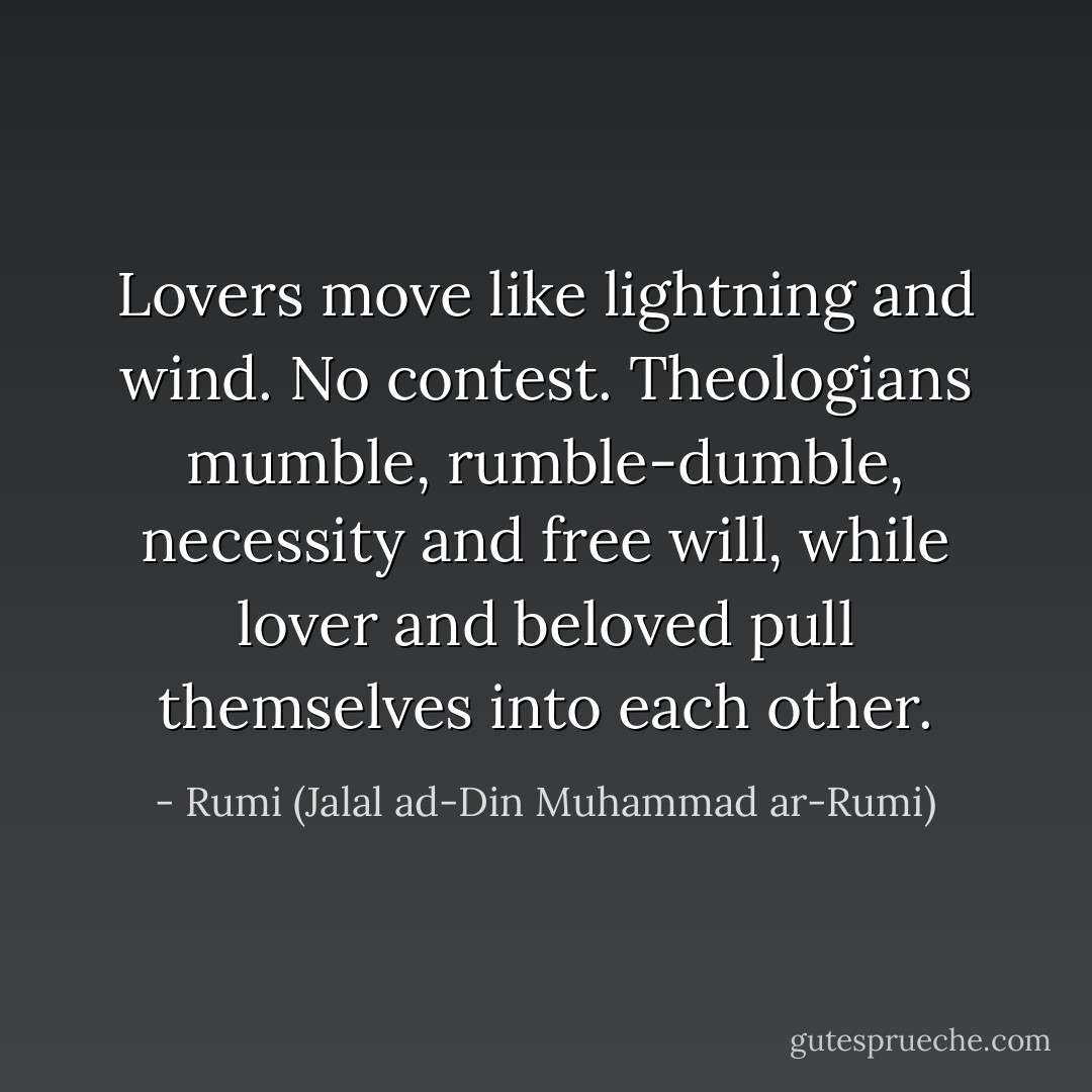 Lovers move like lightning and wind.<br />No contest.<br />Theologians mumble, rumble-dumble, necessity and free will, while lover and beloved<br />pull themselves into each other. - Rumi (Jalal ad-Din Muhammad ar-Rumi)