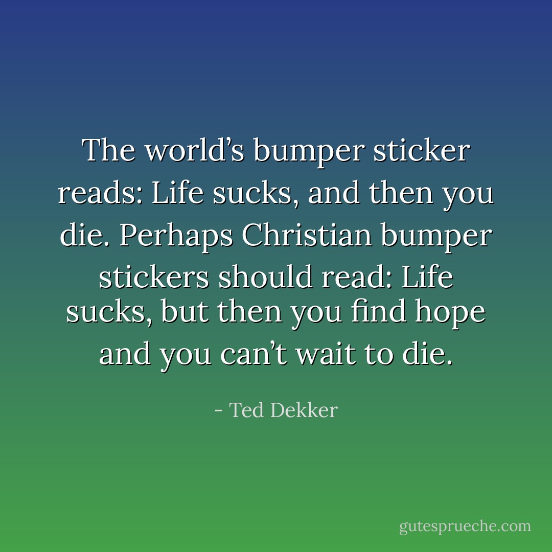 The world’s bumper sticker reads: Life sucks, and then you die. Perhaps Christian bumper stickers should read: Life sucks, but then you find hope and you can’t wait to die. - Ted Dekker