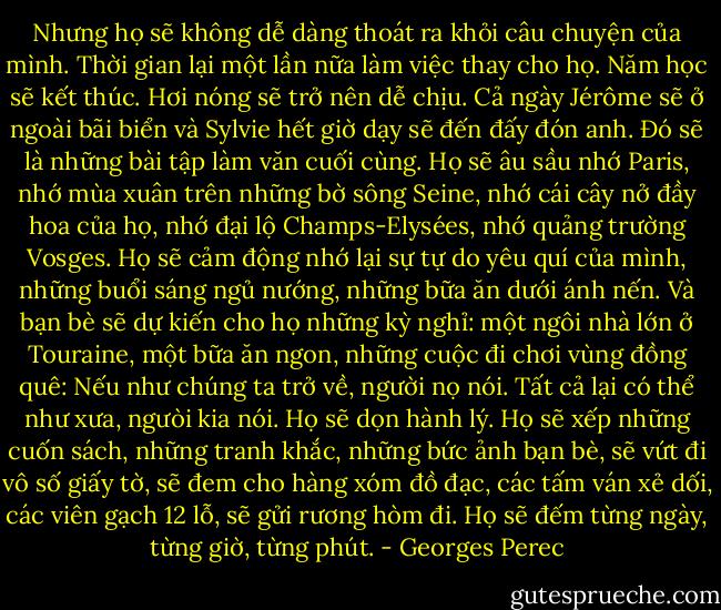 Nhưng họ sẽ không dễ dàng thoát ra khỏi câu chuyện của mình. Thời gian lại một lần nữa làm việc thay cho họ. Năm học sẽ kết thúc. Hơi nóng sẽ trở nên dễ chịu. Cả ngày Jérôme sẽ ở ngoài bãi biển và Sylvie hết giờ dạy sẽ đến đấy đón anh. Ðó sẽ là những bài tập làm văn cuối cùng. Họ sẽ âu sầu nhớ Paris, nhớ mùa xuân trên những bờ sông Seine, nhớ cái cây nở đầy hoa của họ, nhớ đại lộ Champs-Elysées, nhớ quảng trường Vosges. Họ sẽ cảm động nhớ lại sự tự do yêu quí của mình, những buổi sáng ngủ nướng, những bữa ăn dưới ánh nến. Và bạn bè sẽ dự kiến cho họ những kỳ nghỉ: một ngôi nhà lớn ở Touraine, một bữa ăn ngon, những cuộc đi chơi vùng đồng quê:<br />Nếu như chúng ta trở về, người nọ nói. Tất cả lại có thể như xưa, ngưòi kia nói. Họ sẽ dọn hành lý. Họ sẽ xếp những cuốn sách, những tranh khắc, những bức ảnh bạn bè, sẽ vứt đi vô số giấy tờ, sẽ đem cho hàng xóm đồ đạc, các tấm ván xẻ dối, các viên gạch 12 lỗ, sẽ gửi rương hòm đi. Họ sẽ đếm từng ngày, từng giờ, từng phút. - Georges Perec